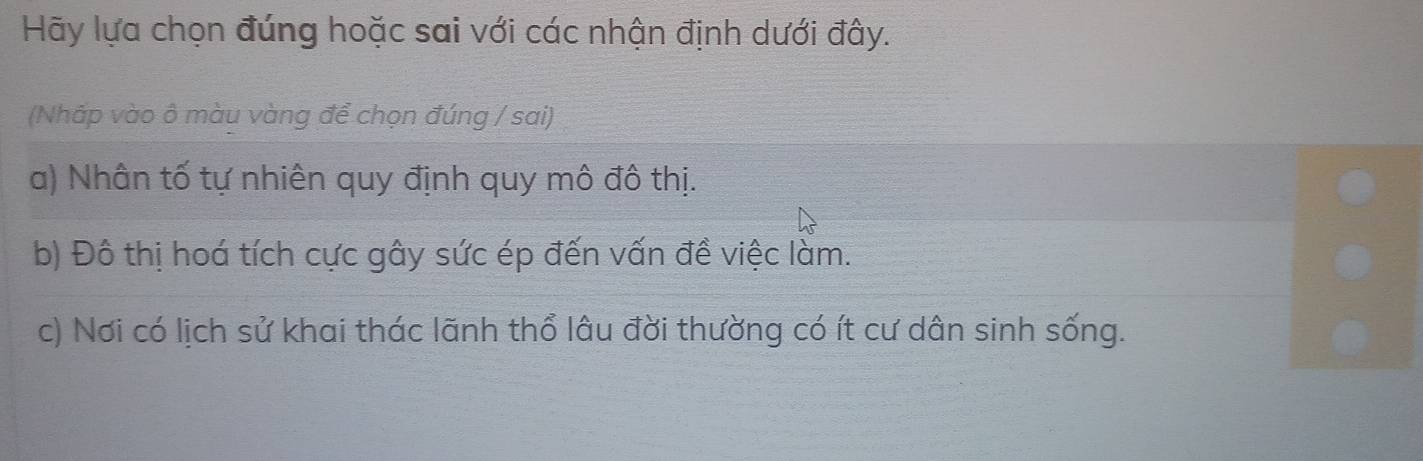 Hãy lựa chọn đúng hoặc sai với các nhận định dưới đây.
(Nháp vào ô màu vàng để chọn đúng / sai)
a) Nhân tố tự nhiên quy định quy mô đô thị.
b) Đô thị hoá tích cực gây sức ép đến vấn đề việc làm.
c) Nơi có lịch sử khai thác lãnh thổ lâu đời thường có ít cư dân sinh sống.