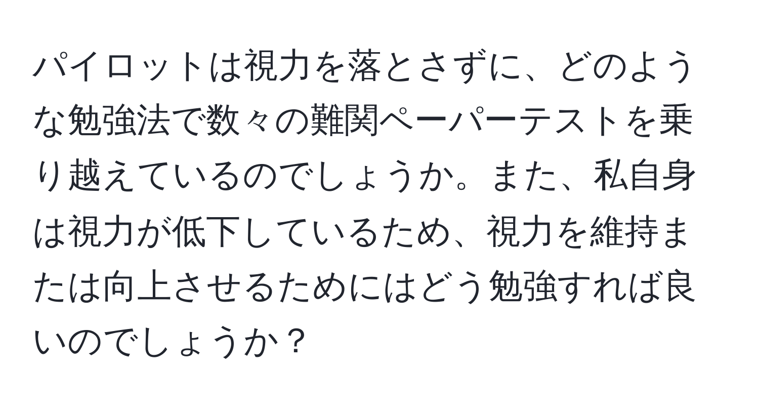 パイロットは視力を落とさずに、どのような勉強法で数々の難関ペーパーテストを乗り越えているのでしょうか。また、私自身は視力が低下しているため、視力を維持または向上させるためにはどう勉強すれば良いのでしょうか？