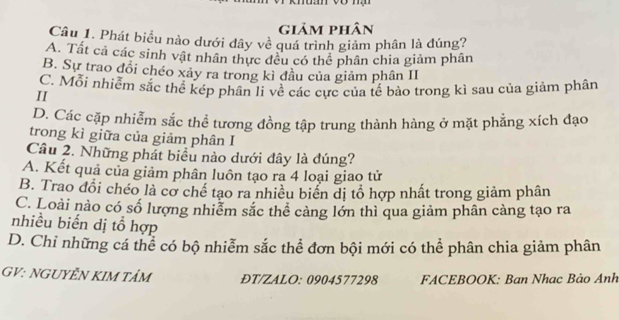 giảm phân
Câu 1. Phát biểu nào dưới đây về quá trình giảm phân là đúng?
A. Tất cả các sinh vật nhân thực đều có thể phân chia giảm phân
B. Sự trao đổi chéo xảy ra trong kì đầu của giảm phân II
C. Mỗi nhiễm sắc thể kép phân li về các cực của tế bào trong kì sau của giảm phân
II
D. Các cặp nhiễm sắc thể tương đồng tập trung thành hàng ở mặt phẳng xích đạo
trong kì giữa của giảm phân I
Câu 2. Những phát biểu nào dưới đây là đúng?
A. Kết quả của giảm phân luôn tạo ra 4 loại giao tử
B. Trao đổi chéo là cơ chế tạo ra nhiều biển dị tổ hợp nhất trong giảm phân
C. Loài nào có số lượng nhiễm sắc thể cảng lớn thì qua giảm phân càng tạo ra
nhiều biến dị tổ hợp
D. Chỉ những cá thể có bộ nhiễm sắc thể đơn bội mới có thể phân chia giảm phân
GV: NGUYÊN KIM TẩM ĐT/ZALO: 0904577298 FACEBOOK: Ban Nhac Bảo Anh