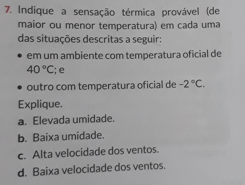 Indique a sensação térmica provável (de
maior ou menor temperatura) em cada uma
das situações descritas a seguir:
em um ambiente com temperatura oficial de
40°C; e
outro com temperatura oficial de -2°C. 
Explique.
a. Elevada umidade.
b. Baixa umidade.
c. Alta velocidade dos ventos.
d. Baixa velocidade dos ventos.