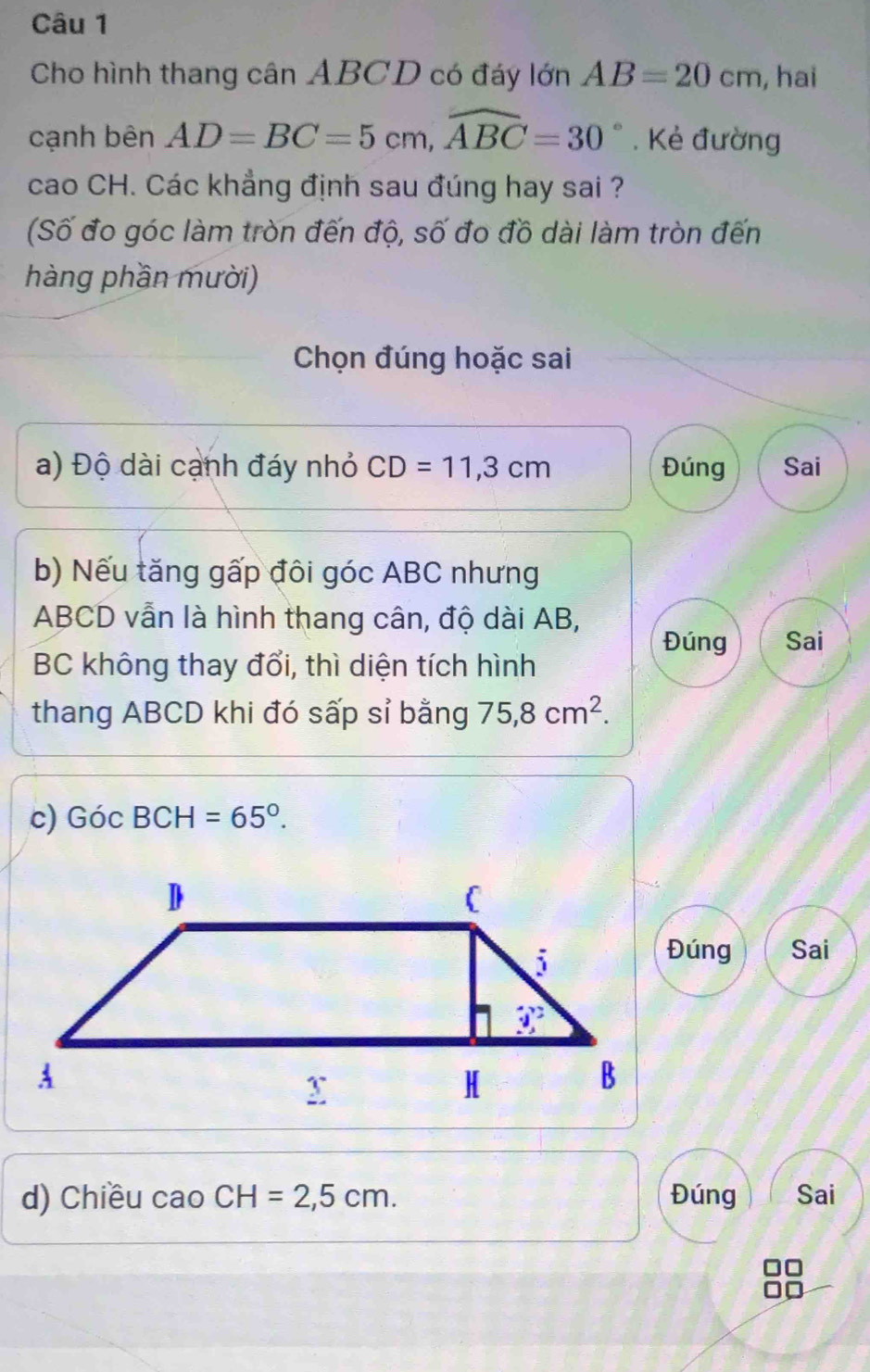 Cho hình thang cân ABCD có đáy lớn AB=20cm , hai
cạnh bên AD=BC=5cm,widehat ABC=30°. Kẻ đường
cao CH. Các khẳng định sau đúng hay sai ?
(Số đo góc làm tròn đến độ, số đo đồ dài làm tròn đến
hàng phần mười)
Chọn đúng hoặc sai
a) Độ dài cạnh đáy nhỏ CD=11,3cm Đúng Sai
b) Nếu tăng gấp đôi góc ABC nhưng
ABCD vẫn là hình thang cân, độ dài AB,
Đúng Sai
BC không thay đổi, thì diện tích hình
thang ABCD khi đó sấp sỉ bằng 75,8cm^2.
c) GicBCH=65°.
Đúng Sai
d) Chiều cao CH=2,5cm. Đúng Sai