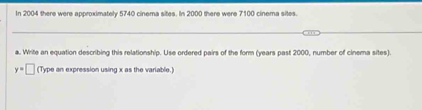 In 2004 there were approximately 5740 cinema sites. In 2000 there were 7100 cinema sites. 
a. Write an equation describing this relationship. Use ordered pairs of the form (years past 2000, number of cinema sites).
y=□ (Type an expression using x as the variable.)