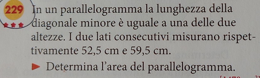 229 In un parallelogramma la lunghezza della 
diagonale minore è uguale a una delle due 
altezze. I due lati consecutivi misurano rispet- 
tivamente 52,5 cm e 59,5 cm. 
Determina l’area del parallelogramma.