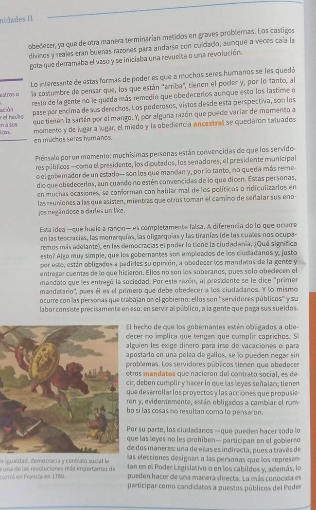 nidades II
obedecer, ya que de otra manera terminarían metidos en graves problemas. Los castigos
divinos y reales eran buenas razones para andarse con cuidado, aunque a veces caía la
gota que derramaba el vaso y se iniciaba una revuelta o una revolución.
Lo interesante de estas formas de poder es que a muchos seres humanos se les quedó
estros o la costumbre de pensar que, los que están “arriba'', tienen el poder y, por lo tanto, al
ación resto de la gente no le queda más remedio que obedecerlos aunque esto los lastime o
r el hecho pase por encima de sus derechos. Los poderosos, vistos desde esta perspectiva, son los
n a sus que tienen la sartén por el mango. Y, por alguna razón que puede variar de momento a
icos. momento y de lugar a lugar, el miedo y la obediencia ancestral se quedaron tatuados
en muchos seres humanos.
Piénsalo por un momento: muchísimas personas están convencidas de que los servido-
res públicos —como el presidente, los diputados, los senadores, el presidente municipal
o el gobernador de un estado— son los que mandan y, por lo tanto, no queda más reme-
dio que obedecerlos, aun cuando no estén convencidas de lo que dicen. Estas personas,
en muchas ocasiones, se conforman con hablar mal de los políticos o ridiculizarlos en
las reuniones a las que asisten, mientras que otros toman el camino de señalar sus eno-
jos negándose a darles un like.
Esta idea —que huele a rancio— es completamente falsa. A diferencia de lo que ocurre
en las teocracias, las monarquías, las oligarquías y las tiranías (de las cuales nos ocupa-
remos más adelante), en las democracias el poder lo tiene la ciudadanía. ¿Qué significa.
esto? Algo muy simple, que los gobernantes son empleados de los ciudadanos y, justo
por esto, están obligados a pedirles su opinión, a obedecer los mandatos de la gente y
entregar cuentas de lo que hicieron. Ellos no son los soberanos, pues solo obedecen el
mandato que les entregó la sociedad. Por esta razón, al presidente se le dice “primer
mandatario'', pues él es el primero que debe obedecer a los ciudadanos. Y lo mismo
ocurre con las personas que trabajan en el gobierno: ellos son “servidores públicos” y su
labor consiste precisamente en eso: en servir al público, a la gente que paga sus sueldos.
l hecho de que los gobernantes estén obligados a obe-
ecer no implica que tengan que cumplir caprichos. Si
guien les exige dinero para irse de vacaciones o para
ostarlo en una pelea de gallos, se lo pueden negar sin
roblemas. Los servidores públicos tienen que obedecer
ros mandatos que nacieron del contrato social, es de-
r, deben cumplir y hacer lo que las leyes señalan; tienen
e desarrollar los proyectos y las acciones que propusie-
n y, evidentemente, están obligados a cambiar el rum-
o si las cosas no resultan como lo pensaron.
or su parte, los ciudadanos —que pueden hacer todo lo
ue las leyes no les prohíben— participan en el gobierno
e dos maneras: una de ellas es indirecta, pues a través de
e igualdad, democracía y contrato social le las elecciones designan a las personas que los represen-
a una de las revoluciones más importantes de tan en el Poder Legislativo o en los cabildos y, además, lo
currió en Francia en 1789. pueden hacer de una manera directa. La más conocida es
participar como candidatos a puestos públicos del Poder