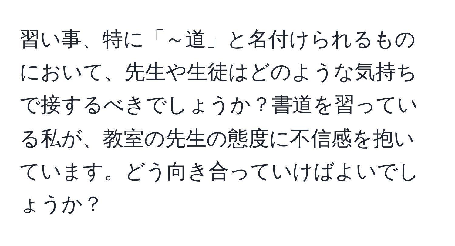 習い事、特に「～道」と名付けられるものにおいて、先生や生徒はどのような気持ちで接するべきでしょうか？書道を習っている私が、教室の先生の態度に不信感を抱いています。どう向き合っていけばよいでしょうか？