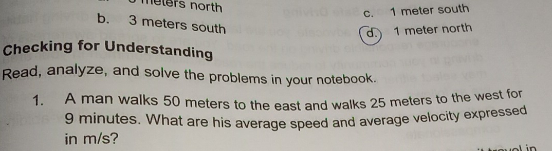 meters north
c. 1 meter south
b. 3 meters south
d. 1 meter north
Checking for Understanding
Read, analyze, and solve the problems in your notebook.
1. A man walks 50 meters to the east and walks 25 meters to the west for
9 minutes. What are his average speed and average velocity expressed
in m/s?
in