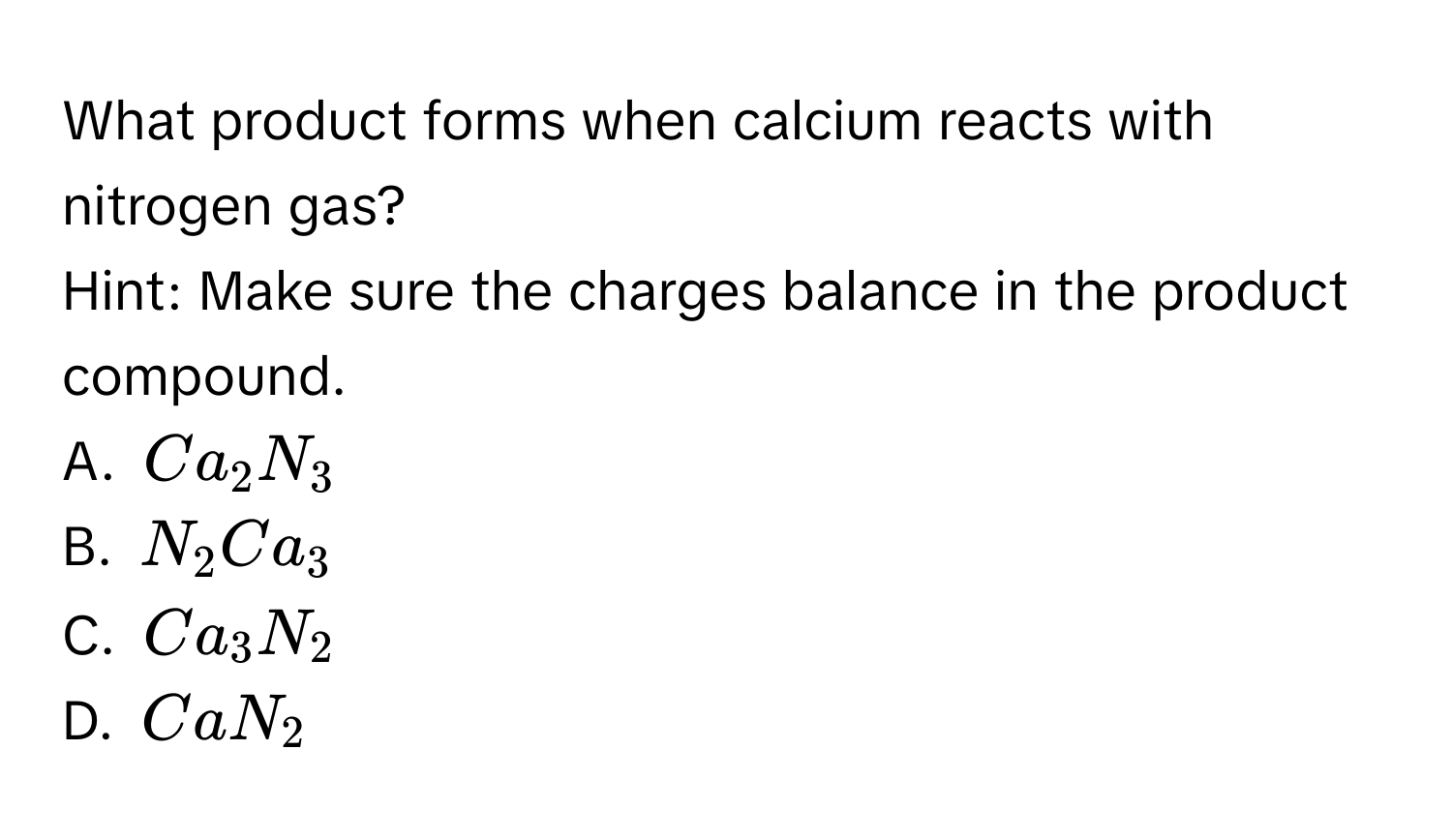 What product forms when calcium reacts with nitrogen gas? 
Hint: Make sure the charges balance in the product compound. 
A. $Ca_2N_3$
B. $N_2Ca_3$
C. $Ca_3N_2$
D. $CaN_2$