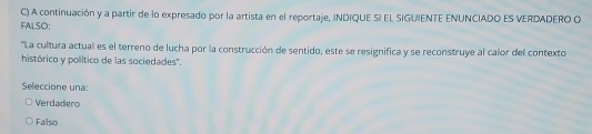 A continuación y a partir de lo expresado por la artista en el reportaje, INDIQUE SI EL SIGUIENTE ENUNCIADO ES VERDADERO O
FALSO:
''La cultura actual es el terreno de lucha por la construcción de sentido, este se resignifica y se reconstruye al calor del contexto
histórico y político de las sociedades".
Seleccione una
Verdadero
Falso