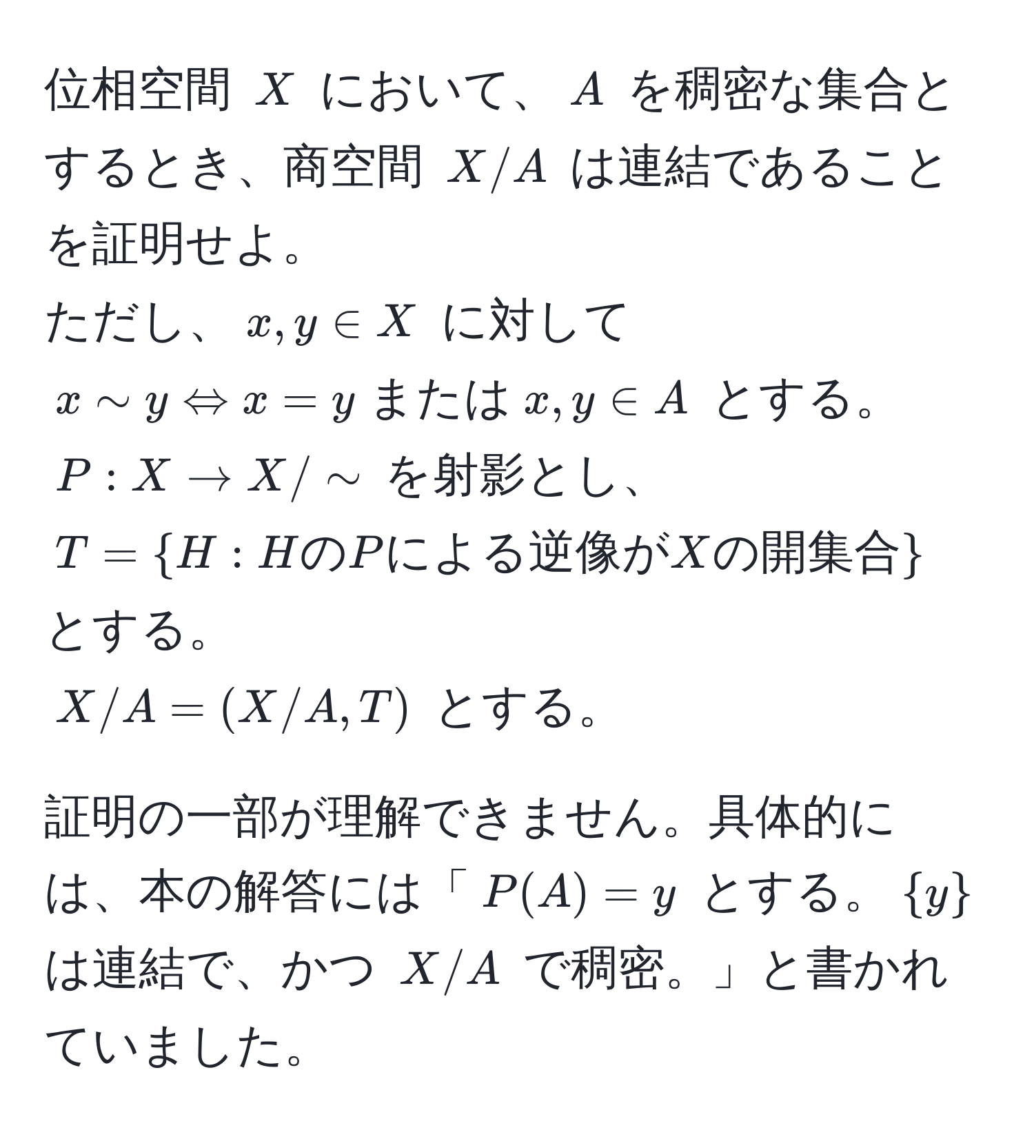 位相空間 $X$ において、$A$ を稠密な集合とするとき、商空間 $X/A$ は連結であることを証明せよ。  
ただし、$x,y ∈ X$ に対して $x sim y Leftrightarrow x = y  または  x,y ∈ A$ とする。  
$P:X to X/sim$ を射影とし、$T=H:H の P による逆像が X の開集合$ とする。  
$X/A=(X/A,T)$ とする。  

証明の一部が理解できません。具体的には、本の解答には「$P(A) = y$ とする。$y$ は連結で、かつ $X/A$ で稠密。」と書かれていました。