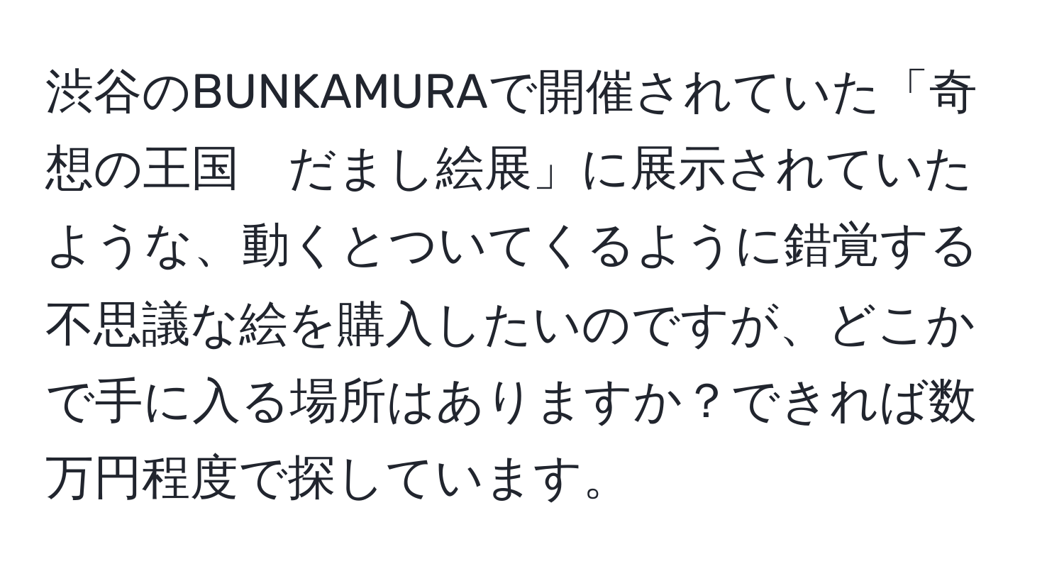 渋谷のBUNKAMURAで開催されていた「奇想の王国　だまし絵展」に展示されていたような、動くとついてくるように錯覚する不思議な絵を購入したいのですが、どこかで手に入る場所はありますか？できれば数万円程度で探しています。