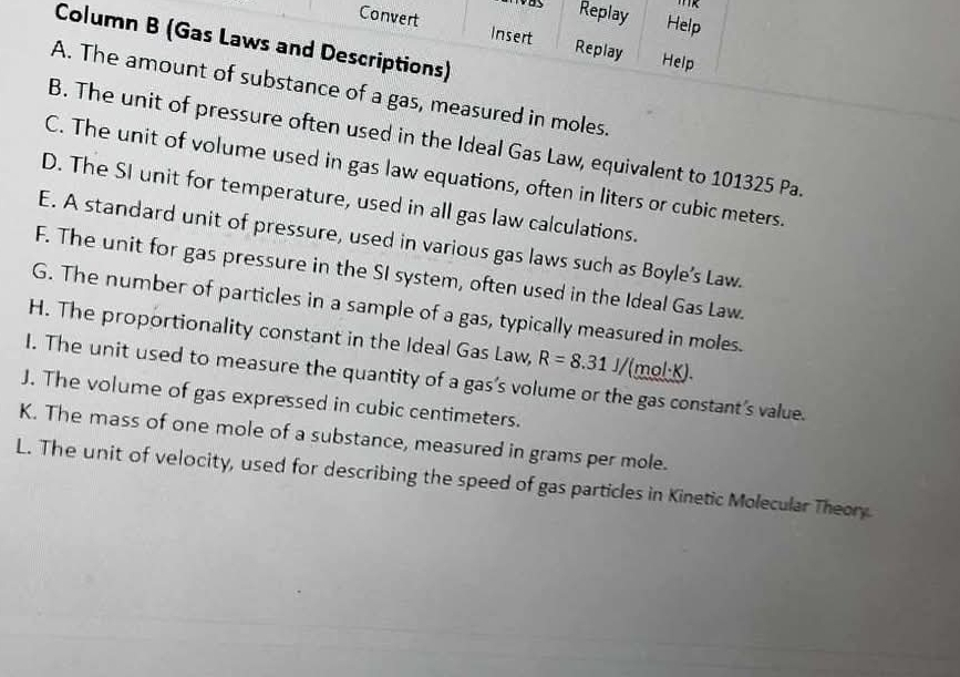 Replay Help
Convert Insert Replay Help
Column B (Gas Laws and Descriptions)
A. The amount of substance of a gas, measured in moles.
B. The unit of pressure often used in the Ideal Gas Law, equivalent to 101325 Pa.
C. The unit of volume used in gas law equations, often in liters or cubic meters.
D. The SI unit for temperature, used in all gas law calculations.
E. A standard unit of pressure, used in various gas laws such as Boyle’s Law.
F. The unit for gas pressure in the SI system, often used in the Ideal Gas Law.
G. The number of particles in a sample of a gas, typically measured in moles.
H. The proportionality constant in the Ideal Gas Law, R=8.31J/(mol· K). 
I. The unit used to measure the quantity of a gas’s volume or the gas constant's value.
J. The volume of gas expressed in cubic centimeters.
K. The mass of one mole of a substance, measured in grams per mole.
L. The unit of velocity, used for describing the speed of gas particles in Kinetic Molecular Theory