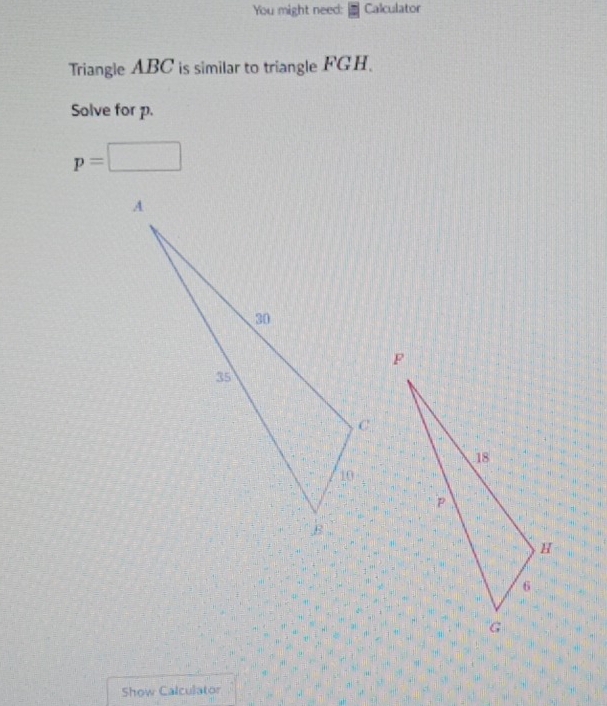 You might need: Calculator 
Triangle ABC is similar to triangle FGH. 
Solve for p.
p=□
Show Calculator