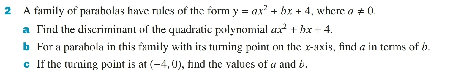 A family of parabolas have rules of the form y=ax^2+bx+4 , where a!= 0. 
a Find the discriminant of the quadratic polynomial ax^2+bx+4. 
b For a parabola in this family with its turning point on the x-axis, find a in terms of b. 
c If the turning point is at (-4,0) , find the values of a and b.