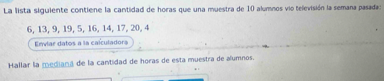 La lista siguiente contiene la cantidad de horas que una muestra de 10 alumnos vio televisión la semana pasada:
6, 13, 9, 19, 5, 16, 14, 17, 20, 4
Enviar datos a la calculadora 
Hallar la mediana de la cantidad de horas de esta muestra de alumnos.