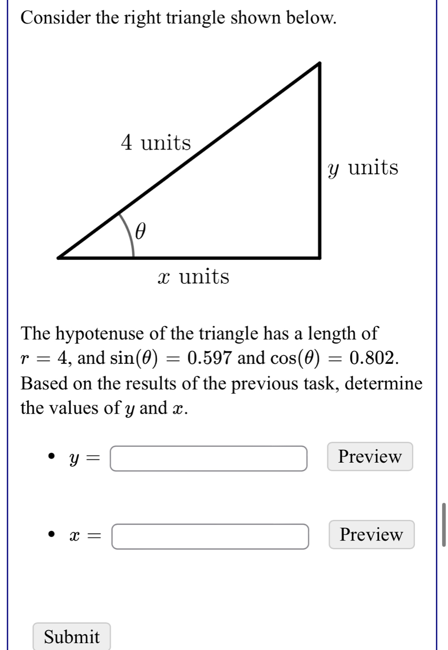 Consider the right triangle shown below. 
The hypotenuse of the triangle has a length of
r=4 , and sin (θ )=0.597 and cos (θ )=0.802. 
Based on the results of the previous task, determine 
the values of y and x.
y=□ Preview
x=□ Preview 
Submit