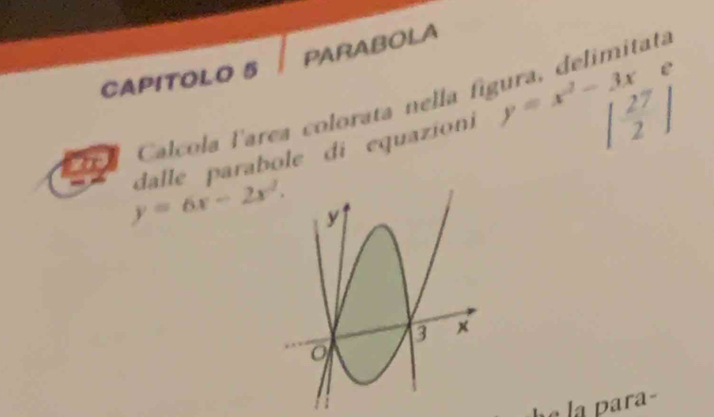 PARABOLA
CAPITOLO 5
Ctel Calcola larea colorata nella fígura, delimitata
y=6x-2x^2. dalle parabole di equazion y=x^2-3x | 27/2 |
la para-