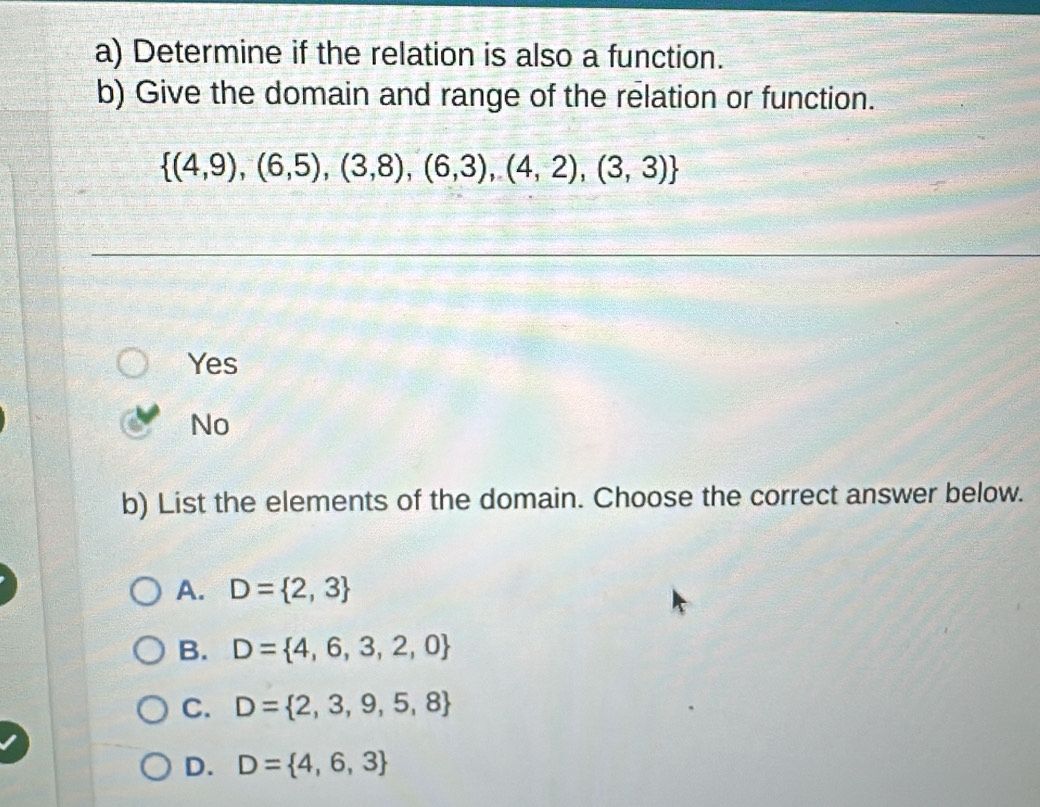 Determine if the relation is also a function.
b) Give the domain and range of the relation or function.
 (4,9),(6,5),(3,8),(6,3),(4,2),(3,3)
Yes
No
b) List the elements of the domain. Choose the correct answer below.
A. D= 2,3
B. D= 4,6,3,2,0
C. D= 2,3,9,5,8
D. D= 4,6,3