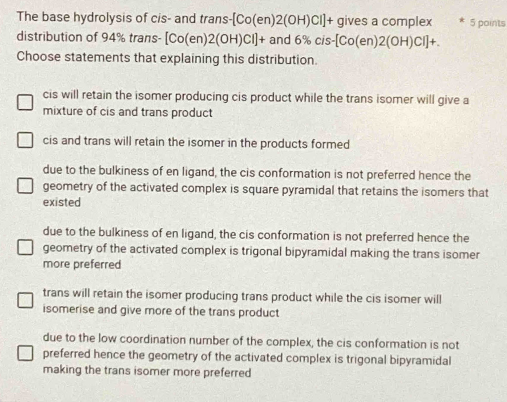 The base hydrolysis of cis- and trans -[Co(en)2(OH)Cl]+ gives a complex * 5 points
distribution of 94% trans- [Co(en)2(OH)Cl]+ and 6% cis-[Co(en)2(OH)Cl]+. 
Choose statements that explaining this distribution.
cis will retain the isomer producing cis product while the trans isomer will give a
mixture of cis and trans product
cis and trans will retain the isomer in the products formed
due to the bulkiness of en ligand, the cis conformation is not preferred hence the
geometry of the activated complex is square pyramidal that retains the isomers that
existed
due to the bulkiness of en ligand, the cis conformation is not preferred hence the
geometry of the activated complex is trigonal bipyramidal making the trans isomer
more preferred
trans will retain the isomer producing trans product while the cis isomer will
isomerise and give more of the trans product
due to the low coordination number of the complex, the cis conformation is not
preferred hence the geometry of the activated complex is trigonal bipyramidal
making the trans isomer more preferred