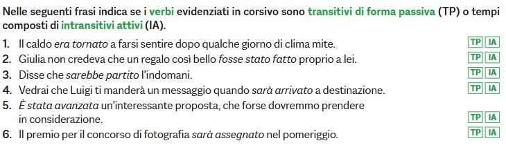 Nelle seguenti frasi indica se i verbi evidenziati in corsivo sono transitivi di forma passiva (TP) o tempi 
composti di intransitivi attivi (IA). 
1. Il caldo era tornato a farsi sentire dopo qualche giorno di clima mite. 
TP IA 
2. Giulia non credeva che un regalo così bello fosse stato fatto proprio a lei. 
TP IA 
3. Disse che sarebbe partito l’indomani. 
TP IA 
4. Vedrai che Luigi ti manderà un messaggio quando sαrà arrivato a destinazione. 
TP IA 
5. È stata avanzata un’interessante proposta, che forse dovremmo prendere 
in considerazione. 
TP IA 
6. Il premio per il concorso di fotografia sarà assegnato nel pomeriggio. 
TP IA