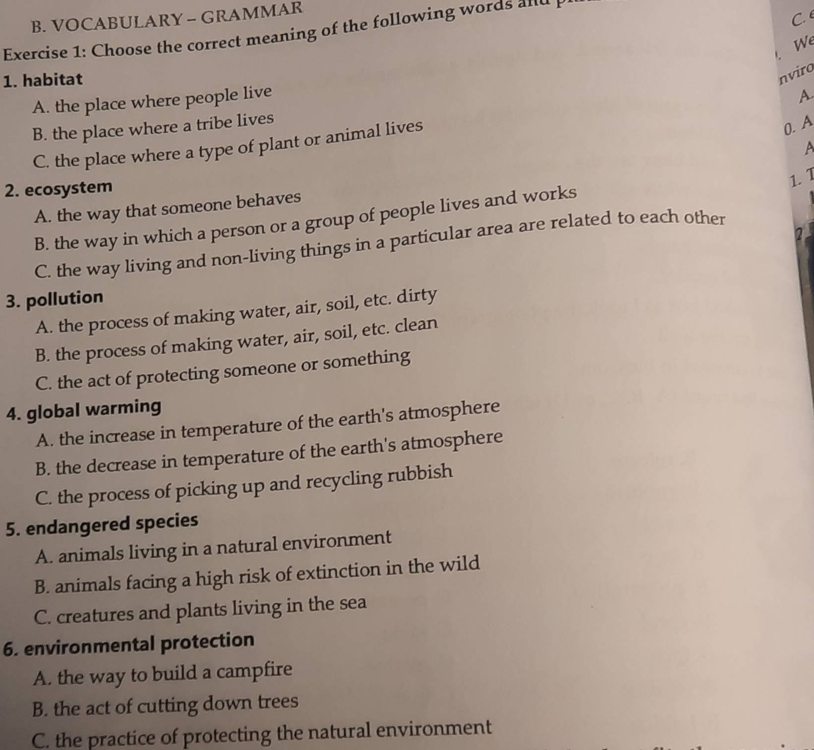 VOCABULARY - GRAMMAR
C. 
Exercise 1: Choose the correct meaning of the following words and
We
1. habitat
nviro
A. the place where people live
A
B. the place where a tribe lives
C. the place where a type of plant or animal lives
0. A
A
2. ecosystem
1. 1
A. the way that someone behaves
B. the way in which a person or a group of people lives and works
2
C. the way living and non-living things in a particular area are related to each other
3. pollution
A. the process of making water, air, soil, etc. dirty
B. the process of making water, air, soil, etc. clean
C. the act of protecting someone or something
4. global warming
A. the increase in temperature of the earth's atmosphere
B. the decrease in temperature of the earth's atmosphere
C. the process of picking up and recycling rubbish
5. endangered species
A. animals living in a natural environment
B. animals facing a high risk of extinction in the wild
C. creatures and plants living in the sea
6. environmental protection
A. the way to build a campfire
B. the act of cutting down trees
C. the practice of protecting the natural environment