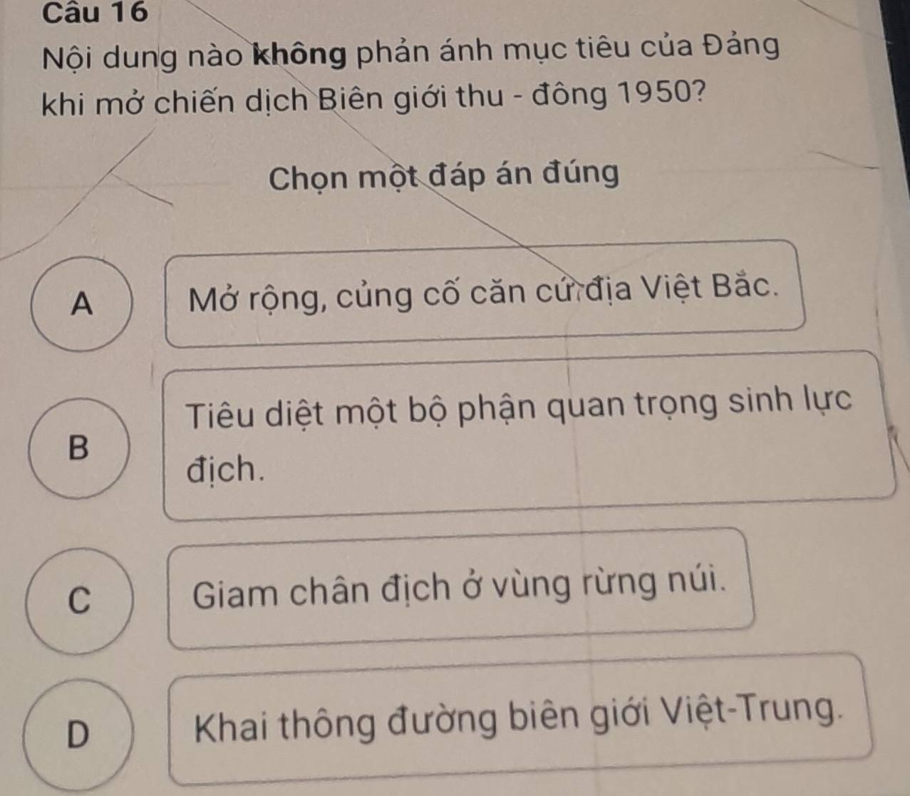 Nội dung nào không phản ánh mục tiêu của Đảng
khi mở chiến dịch Biên giới thu - đông 1950?
Chọn một đáp án đúng
A Mở rộng, củng cố căn cử địa Việt Bắc.
Tiu diệt một bộ phận quan trọng sinh lực
B
địch.
C Giam chân địch ở vùng rừng núi.
D Khai thông đường biên giới Việt-Trung.