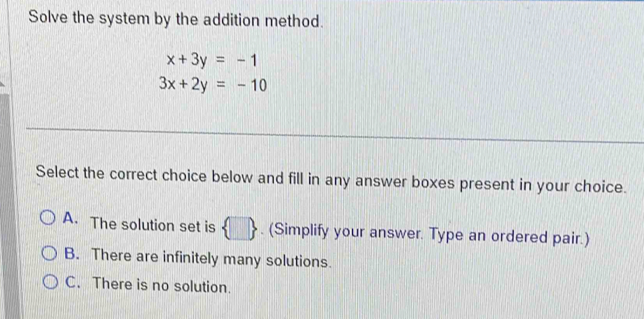 Solve the system by the addition method.
x+3y=-1
3x+2y=-10
Select the correct choice below and fill in any answer boxes present in your choice.
A. The solution set is  □ . (Simplify your answer. Type an ordered pair.)
B. There are infinitely many solutions.
C. There is no solution.