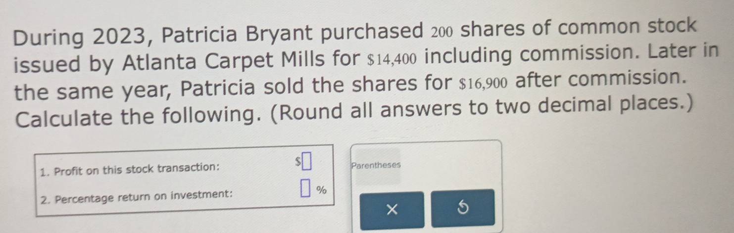 During 2023, Patricia Bryant purchased 200 shares of common stock 
issued by Atlanta Carpet Mills for $14,400 including commission. Later in 
the same year, Patricia sold the shares for $16,900 after commission. 
Calculate the following. (Round all answers to two decimal places.) 
1. Profit on this stock transaction: Parentheses 
2. Percentage return on investment: %
×