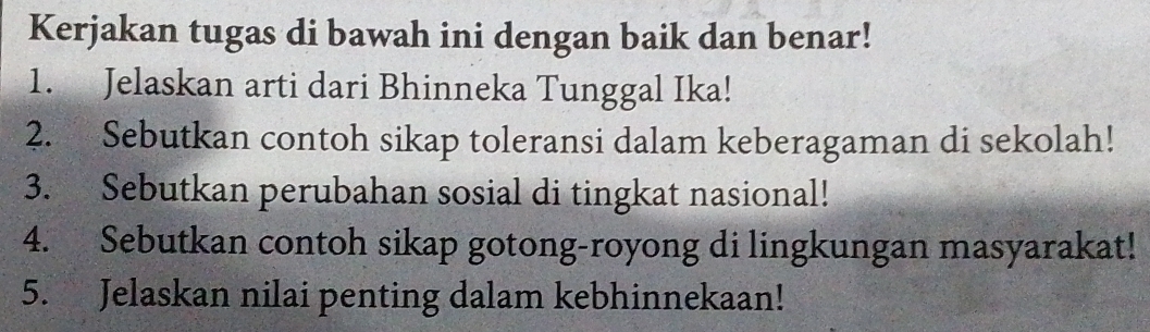 Kerjakan tugas di bawah ini dengan baik dan benar! 
1. Jelaskan arti dari Bhinneka Tunggal Ika! 
2. Sebutkan contoh sikap toleransi dalam keberagaman di sekolah! 
3. Sebutkan perubahan sosial di tingkat nasional! 
4. Sebutkan contoh sikap gotong-royong di lingkungan masyarakat! 
5. Jelaskan nilai penting dalam kebhinnekaan!