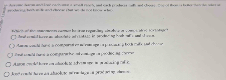 Assume Aaron and José each own a small ranch, and each produces milk and cheese. One of them is better than the other at
producing both milk and cheese (but we do not know who).
Which of the statements cannot be true regarding absolute or comparative advantage?
José could have an absolute advantage in producing both milk and cheese.
Aaron could have a comparative advantage in producing both milk and cheese.
José could have a comparative advantage in producing cheese.
Aaron could have an absolute advantage in producing milk.
José could have an absolute advantage in producing cheese.