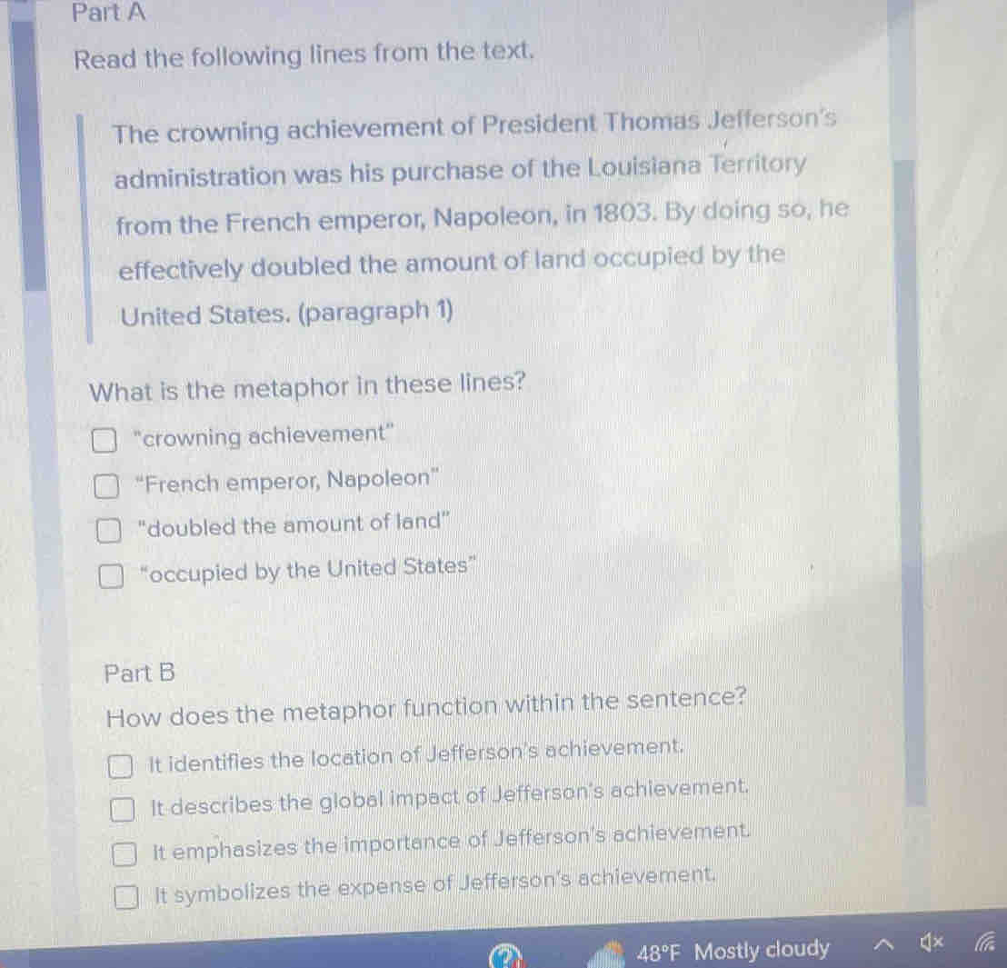 Read the following lines from the text.
The crowning achievement of President Thomas Jefferson's
administration was his purchase of the Louisiana Territory
from the French emperor, Napoleon, in 1803. By doing so, he
effectively doubled the amount of land occupied by the
United States. (paragraph 1)
What is the metaphor in these lines?
"crowning achievement"
“French emperor, Napoleon”
"doubled the amount of land"
“occupied by the United States”
Part B
How does the metaphor function within the sentence?
It identifies the location of Jefferson's achievement.
It describes the global impact of Jefferson's achievement.
It emphasizes the importance of Jefferson's achievement.
It symbolizes the expense of Jefferson's achievement.
48°F Mostly cloudy