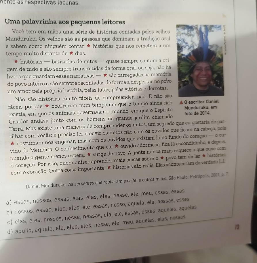 mente as respectivas lacunas.
Uma palavrinha aos pequenos leitores
Você tem em mãos uma série de histórias contadas pelos velhos
Munduruku. Os velhos são as pessoas que dominam a tradição oral
e sabem como ninguém contar ★ histórias que nos remetem a um
tempo muito distante de ★ dias.
histórias — batizadas de mitos — quase sempre contam a ori-
gem de tudo e são sempre transmitidas de forma oral, ou seja, não há
livros que guardam essas narrativas — ★ são carregadas na memória
do povo inteiro e são sempre recontadas de forma a despertar no povo
um amor pela própria história, pelas lutas, pelas vitórias e derrotas.
Não são histórias muito fáceis de compreender, não. E não são
fáceis porque ★ ocorreram num tempo em que o tempo ainda não O escritor Daniel
existia, em que os animais governavam o mundo, em que o Espírito Munduruku, em
Criador andava junto com os homens no grande jardim chamado foto de 2014.
Terra. Mas existe uma maneira de compreender os mitos, um segredo que eu gostaria de par-
tilhar com vocês: é preciso ler e ouvir os mitos não com os ouvidos que ficam na cabeça, pois
costumam nos enganar, mas com os ouvidos que existem lá no fundo do coração — o cu
vido da Memória. O conhecimento que cai ★ ouvido adormece, fica lá escondidinho, e depois,
quando a gente menos espera, ★ surge de novo. A gente nunca mais esquece o que ouve com
o coração. Por isso, quem quiser aprender mais coisas sobre o ★ povo tem de ler ★ histórias
com o coração. Outra coisa importante: ★ histórias são reais. Elas aconteceram de verdade (..]
Daniel Munduruku. As serpentes que roubaram a noite: e outros mitos. São Paulo: Petrópolis, 2001, p. 7.
a essas, nossos, essas, elas, elas, eles, nesse, ele, meu, essas, essas
b nossos, essas, elas, eles, ele, essas, nosso, aquela, ela, nossas, esses
c) elas, eles, nossos, nesse, nessas, ela, ele, essas, esses, aqueles, aquelas
d) aquilo, aquele, ela, elas, eles, nesse, ele, meu, aquelas, elas, nossas
73