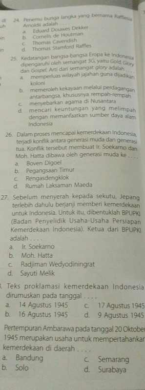 dì 24. Penemu bunga langka yang bernama Rafflev
uh Arnoldii adalah_
a. Eduard Douwes Dekker
in b. Cornelis de Houtman
c. Thomas Cavendish
in d. Thomas Stamnford Raffles
25. Kedatangan bangsa-bangsa Eropa ke Indonesia
dipengaruhi oleh semangat 3G, yaitu Gold, Glon
dan Gospel, Arti dari semangat glory adalah_
a. memperluas wilayah jajahan guna dijadikan
koloni
b. memeroleh kekayaan melalui perdagangan
antarbangsa, khususnya rempah-rempah
c. menyebarkan agama di Nusantara
d. mencari keuntungan yang melimpah
dengan memanfaatkan sumber daya alam
Indonesia
26. Dalam proses mencapai kemerdekaan Indonesia.
terjadi konflik antara generasi muda dan generasi
tua. Konflik tersebut membuat Ir. Soekarno dan
Moh. Hatta dibawa oleh generasi muda ke . . .
a. Boven Digoel
b. Pegangsaan Timur
c. Rengasdengklok
d. Rumah Laksaman Maeda
27. Sebelum menyerah kepada sekutu, Jepang
terlebih dahulu berjanji memberi kemerdekaan
untuk Indonesia. Untuk itu, dibentuklah BPUPK
(Badan Penyelidik Usaha-Usaha Persiapan
Kemerdekaan Indonesia). Ketua dari BPUPK
adalah . . . .
a. Ir. Soekarno
b. Moh. Hatta
c. Radjiman Wedyodiningrat
d. Sayuti Melik
. Teks proklamasi kemerdekaan Indonesia
dirumuskan pada tanggal . . . .
a. 14 Agustus 1945 c. 17 Agustus 1945
b. 16 Agustus 1945 d. 9 Agustus 1945
Pertempuran Ambarawa pada tanggal 20 Oktobe
1945 merupakan usaha untuk mempertahankar
kemerdekaan di daerah . . . .
a. Bandung c. Semarang
b. Solo d. Surabaya