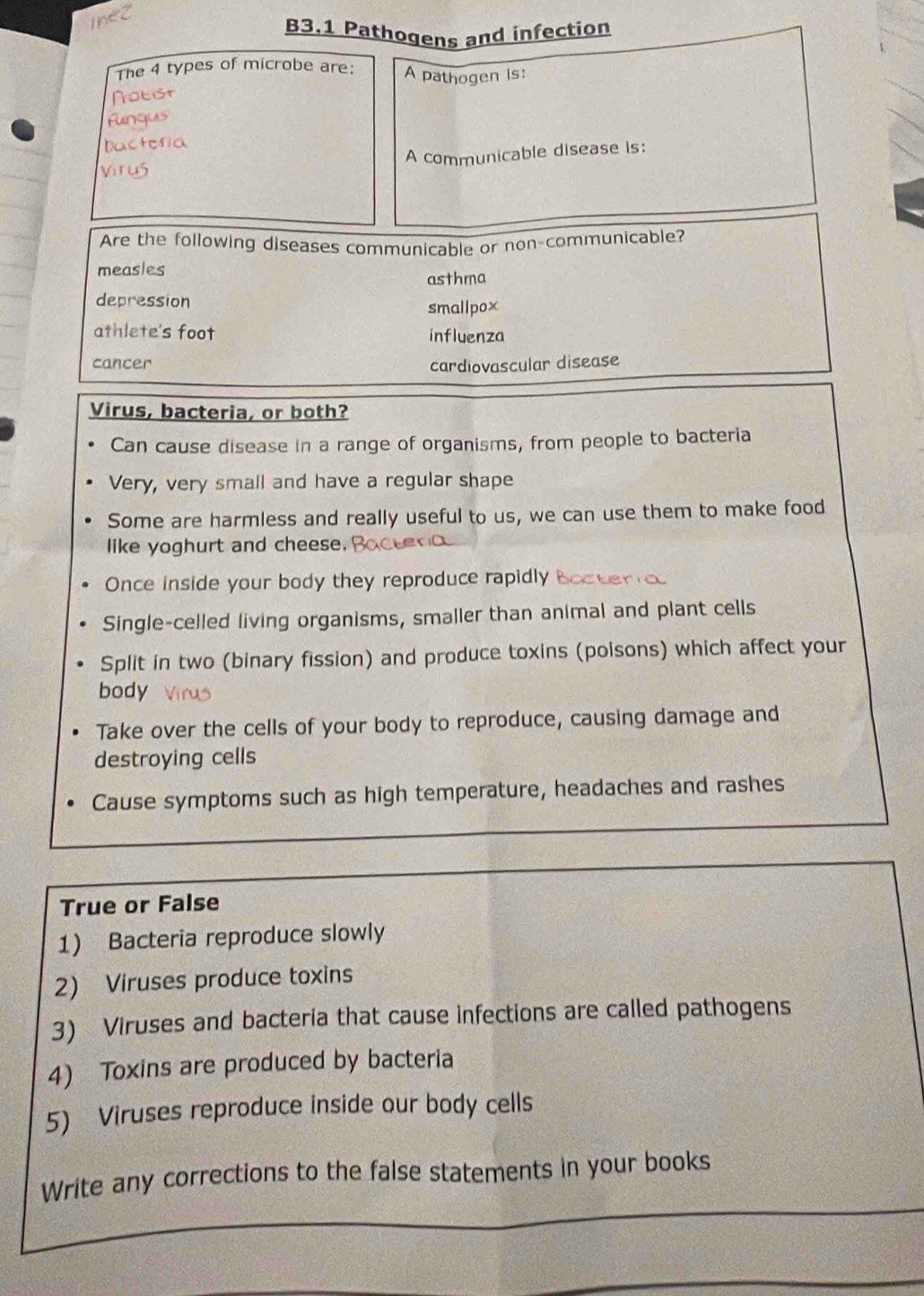 B3.1 Pathogens and infection 
The 4 types of microbe are: A pathogen is: 
Nobist 
Fungus 
Dactería 
Virus A communicable disease is: 
Are the following diseases communicable or non-communicable? 
measles asthma 
depression 
smallpox 
athlete's foot influenza 
cancer cardiovascular disease 
Virus, bacteria, or both? 
Can cause disease in a range of organisms, from people to bacteria 
Very, very small and have a regular shape 
Some are harmless and really useful to us, we can use them to make food 
like yoghurt and cheese. 
Once inside your body they reproduce rapidly 
Single-celled living organisms, smaller than animal and plant cells 
Split in two (binary fission) and produce toxins (poisons) which affect your 
body 
Take over the cells of your body to reproduce, causing damage and 
destroying cells 
Cause symptoms such as high temperature, headaches and rashes 
True or False 
1) Bacteria reproduce slowly 
2) Viruses produce toxins 
3) Viruses and bacteria that cause infections are called pathogens 
4) Toxins are produced by bacteria 
5) Viruses reproduce inside our body cells 
Write any corrections to the false statements in your books
