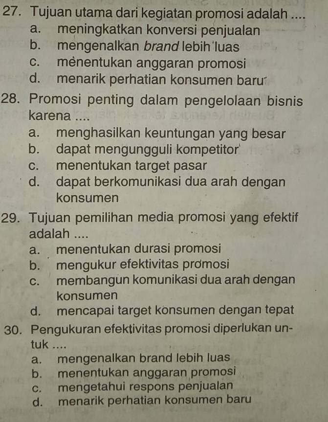 Tujuan utama dari kegiatan promosi adalah ....
a. meningkatkan konversi penjualan
b. mengenalkan brand lebih luas
c. mènentukan anggaran promosi
d. menarik perhatian konsumen baru
28. Promosi penting dalam pengelolaan bisnis
karena ....
a. menghasilkan keuntungan yang besar
b. dapat mengungguli kompetitor
c. menentukan target pasar
d. dapat berkomunikasi dua arah dengan
konsumen
29. Tujuan pemilihan media promosi yang efektif
adalah ....
a. menentukan durasi promosi
b. mengukur efektivitas promosi
c. membangun komunikasi dua arah dengan
konsumen
d. mencapai target konsumen dengan tepat
30. Pengukuran efektivitas promosi diperlukan un-
tuk ....
a. mengenalkan brand lebih luas
b. menentukan anggaran promosi
c. mengetahui respons penjualan
d. menarik perhatian konsumen baru