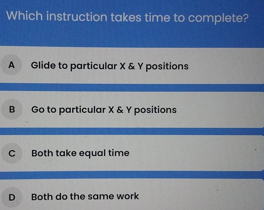 Which instruction takes time to complete?
A Glide to particular X & Y positions
B Go to particular X & Y positions
C Both take equal time
D Both do the same work