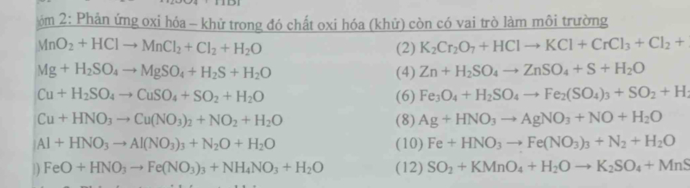 2: Phản ứng oxi hóa - khử trong đó chất oxi hóa (khử) còn có vai trò làm môi trường
MnO_2+HClto MnCl_2+Cl_2+H_2O (2) K_2Cr_2O_7+HClto KCl+CrCl_3+Cl_2+
Mg+H_2SO_4to MgSO_4+H_2S+H_2O (4) Zn+H_2SO_4to ZnSO_4+S+H_2O
Cu+H_2SO_4to CuSO_4+SO_2+H_2O (6) Fe_3O_4+H_2SO_4to Fe_2(SO_4)_3+SO_2+H_2
Cu+HNO_3to Cu(NO_3)_2+NO_2+H_2O (8) Ag+HNO_3to AgNO_3+NO+H_2O
Al+HNO_3to Al(NO_3)_3+N_2O+H_2O (10) Fe+HNO_3to Fe(NO_3)_3+N_2+H_2O
) FeO+HNO_3to Fe(NO_3)_3+NH_4NO_3+H_2O (12) SO_2+KMnO_4+H_2Oto K_2SO_4+MnS