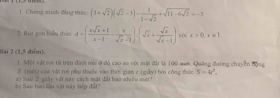 Ban T (1,5 tem). 
1. Chứng minh đắng thức: (3+sqrt(2))(sqrt(2)-3)- 1/1-sqrt(2) +sqrt(11-6sqrt 2)=-3
2. Rút gọn biểu thức A=( (xsqrt(x)+1)/x-1 - x/sqrt(x)-1 ):(sqrt(x)+ sqrt(x)/sqrt(x)-1 ) với x>0; x!= 1. 
Bài 2 (1,5 điểm). 
1. Một vật rơi từ trên đinh núi ở độ cao so với mặt đất là 100 mét. Quãng đường chuyển động 
S (mét) của vật rơi phụ thuộc vào thời gian / (giây) bời công thức S=4t^2. 
a) Sau 2 giây vật này cách mặt đất bao nhiêu mét? 
b) Sau bao lâu vật này tiếp đất?