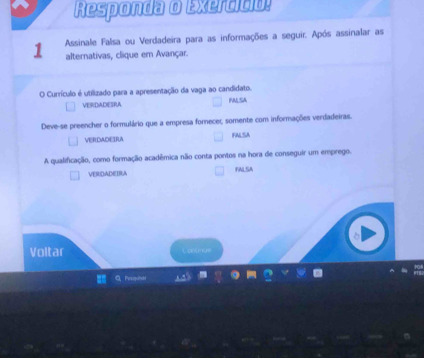 Responda o Exercíció!
1 Assinale Falsa ou Verdadeira para as informações a seguir. Após assinalar as
alternativas, clique em Avançar.
O Currículo é utilizado para a apresentação da vaga ao candidato,
VERDADEIRA FALSA
Deve-se preencher o formulário que a empresa fornecer, somente com informações verdadeiras.
VERDADEIRA FALSA
A qualificação, como formação acadêmica não conta pontos na hora de conseguir um emprego.
VERDADEIRA FALSA
Voltar Continue
PoR
06
Posquisar