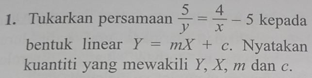 Tukarkan persamaan  5/y = 4/x -5 kepada
bentuk linear Y=mX+c. Nyatakan
kuantiti yang mewakili Y, X, m dan c.