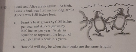 Frank and Alice are penguins. At birth. 
Frank's beak was 1.95 inches long, while 
Alice's was 1.50 inches long. 
a. Frank's beak grows by 0.25 inches
per year and Alice's grows by
0.40 inches per year. Write an 
equation to represent the length of 
each penguin's beak in x years. 
b. How old will they be when their beaks are the same length?