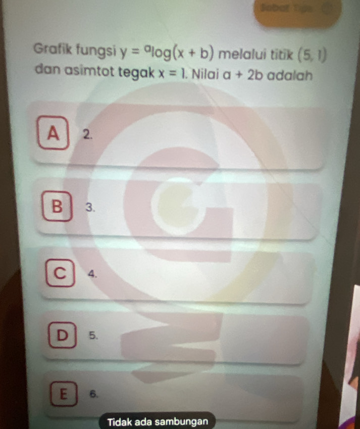 Sobaf Dos a
Grafik fungsi y=alog (x+b) melalui titik (5,1)
dan asimtot tegak x=1. Nilai a+2b adalah
A 2.
B 3.
C 4.
D 5.
E 6.
Tidak ada sambungan