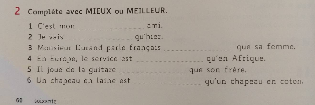 Complète avec MIEUX ou MEILLEUR. 
1 C'est mon _ami. 
2 Je vais _qu'hier. 
3 Monsieur Durand parle français _que sa femme. 
4 En Europe, le service est _qu'en Afrique. 
5 Il joue de la guitare _que son frère. 
6 Un chapeau en laine est _qu'un chapeau en coton. 
60 soixante