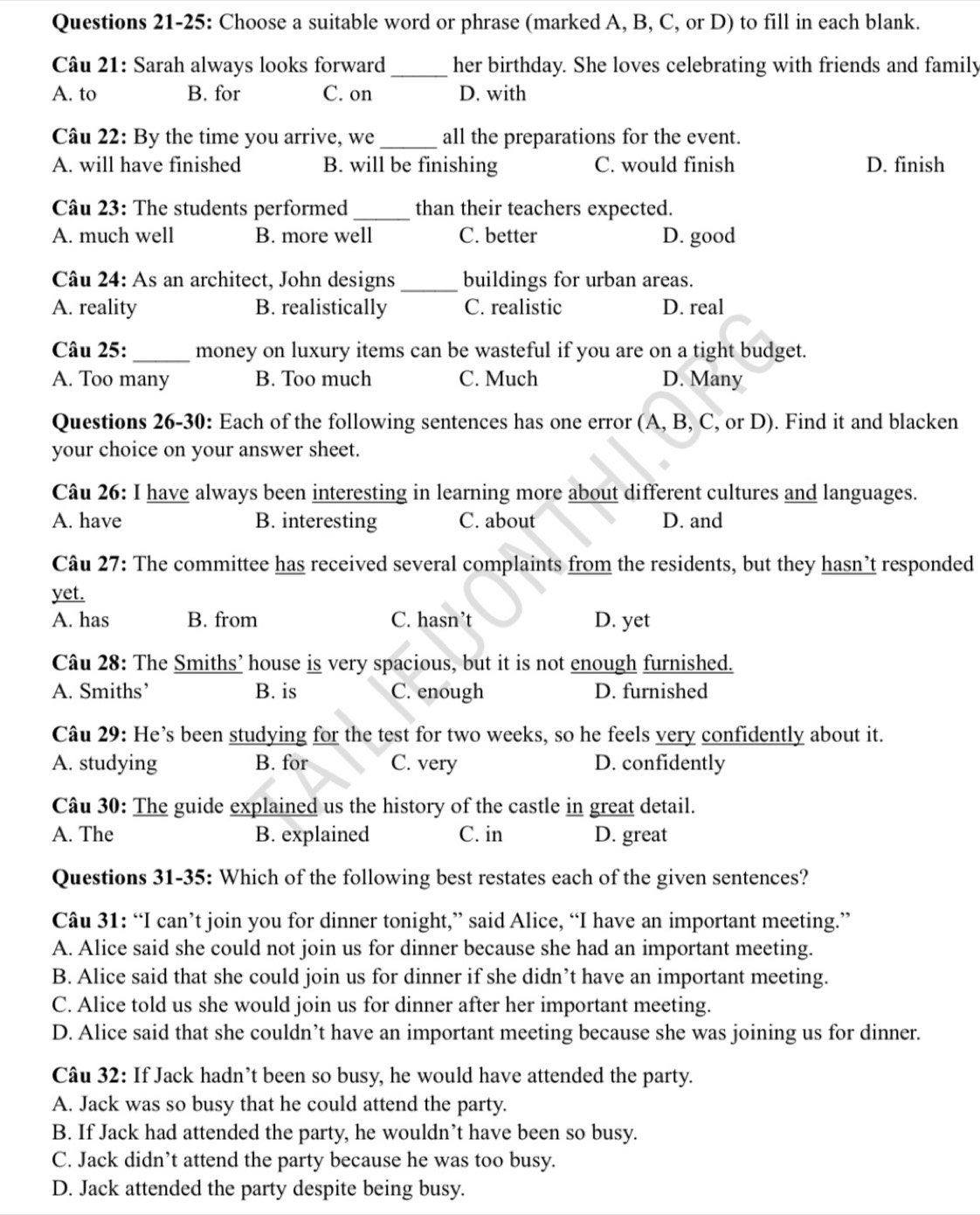 Questions 21-25: Choose a suitable word or phrase (marked A, B, C, or D) to fill in each blank.
Câu 21: Sarah always looks forward _her birthday. She loves celebrating with friends and family
A. to B. for C. on D. with
Câu 22: By the time you arrive, we _all the preparations for the event.
A. will have finished B. will be finishing C. would finish D. finish
Câu 23: The students performed _than their teachers expected.
A. much well B. more well C. better D. good
Câu 24: As an architect, John designs _buildings for urban areas.
A. reality B. realistically C. realistic D. real
Câu 25:_ money on luxury items can be wasteful if you are on a tight budget.
A. Too many B. Too much C. Much D. Many
Questions 26-30: Each of the following sentences has one error (A, B, C, or D). Find it and blacken
your choice on your answer sheet.
Câu 26: I have always been interesting in learning more about different cultures and languages.
A. have B. interesting C. about D. and
Câu 27: The committee has received several complaints from the residents, but they hasn’t responded
yet.
A. has B. from C. hasn’t D. yet
Câu 28: The Smiths’ house is very spacious, but it is not enough furnished.
A. Smiths’ B. is C. enough D. furnished
Câu 29: He’s been studying for the test for two weeks, so he feels very confidently about it.
A. studying B. for C. very D. confidently
Câu 30: The guide explained us the history of the castle in great detail.
A. The B. explained C. in D. great
Questions 31-35: Which of the following best restates each of the given sentences?
Câu 31: “I can’t join you for dinner tonight,” said Alice, “I have an important meeting.”
A. Alice said she could not join us for dinner because she had an important meeting.
B. Alice said that she could join us for dinner if she didn’t have an important meeting.
C. Alice told us she would join us for dinner after her important meeting.
D. Alice said that she couldn’t have an important meeting because she was joining us for dinner.
Câu 32: If Jack hadn’t been so busy, he would have attended the party.
A. Jack was so busy that he could attend the party.
B. If Jack had attended the party, he wouldn’t have been so busy.
C. Jack didn’t attend the party because he was too busy.
D. Jack attended the party despite being busy.