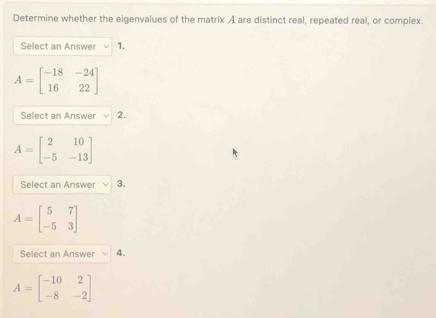 Determine whether the eigenvalues of the matrix A are distinct real, repeated real, or complex.
Select an Answer 1.
A=beginbmatrix -18&-24 16&22endbmatrix
Select an Answer 2.
A=beginbmatrix 2&10 -5&-13endbmatrix
Select an Answer 3.
A=beginbmatrix 5&7 -5&3endbmatrix
Select an Answer 4.
A=beginbmatrix -10&2 -8&-2endbmatrix