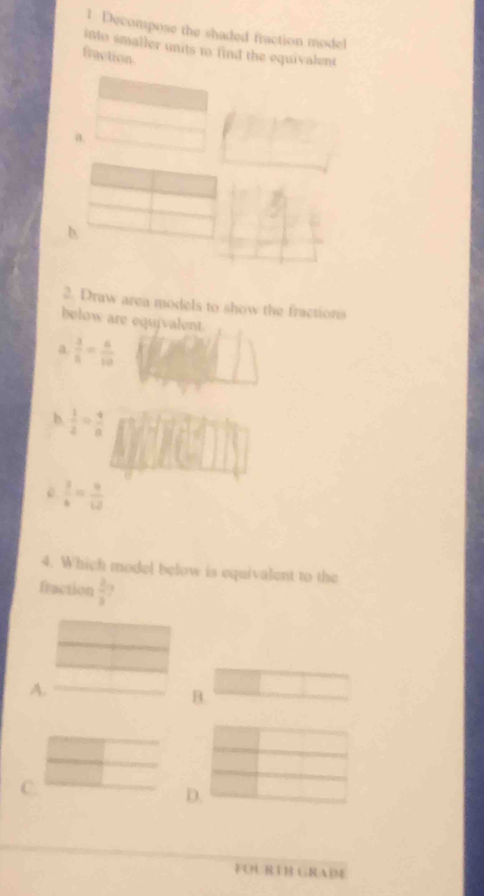 Decompose the shaded fraction model
into smaller units to find the equivalent
fraction.
a.
b.
2. Draw area models to show the fractions
below are equivalent.
a  3/5 = 6/10 
b  1/2 = 4/8 
 3/4 = 9/12 
4. Which model below is equivalent to the
fraction  2/3 .
A.
B.
C.
D.
FOURTH GRADE