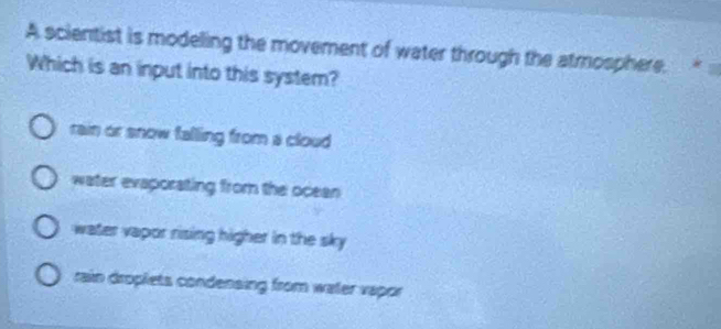 A scientist is modeling the movement of water through the atmosphere. . *
Which is an input into this system?
rain or snow falling from a cloud
water evaporating from the ocean
water vapor rising higher in the sky
rain droplets condensing from water vapor