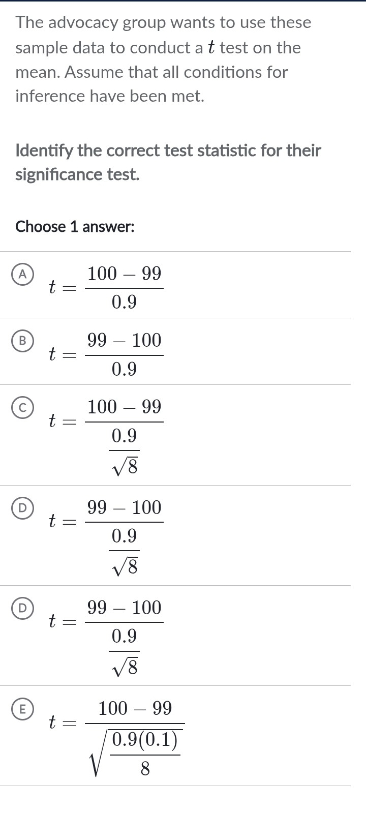 The advocacy group wants to use these
sample data to conduct a t test on the
mean. Assume that all conditions for
inference have been met.
Identify the correct test statistic for their
signifcance test.
Choose 1 answer:
A t= (100-99)/0.9 
B t= (99-100)/0.9 
C t=frac 100-99 (0.9)/sqrt(8) 
D t=frac 99-100 (0.9)/sqrt(8) 
D t=frac 99-100 (0.9)/sqrt(8) 
E t=frac 100-99sqrt(frac 0.9(0.1))8