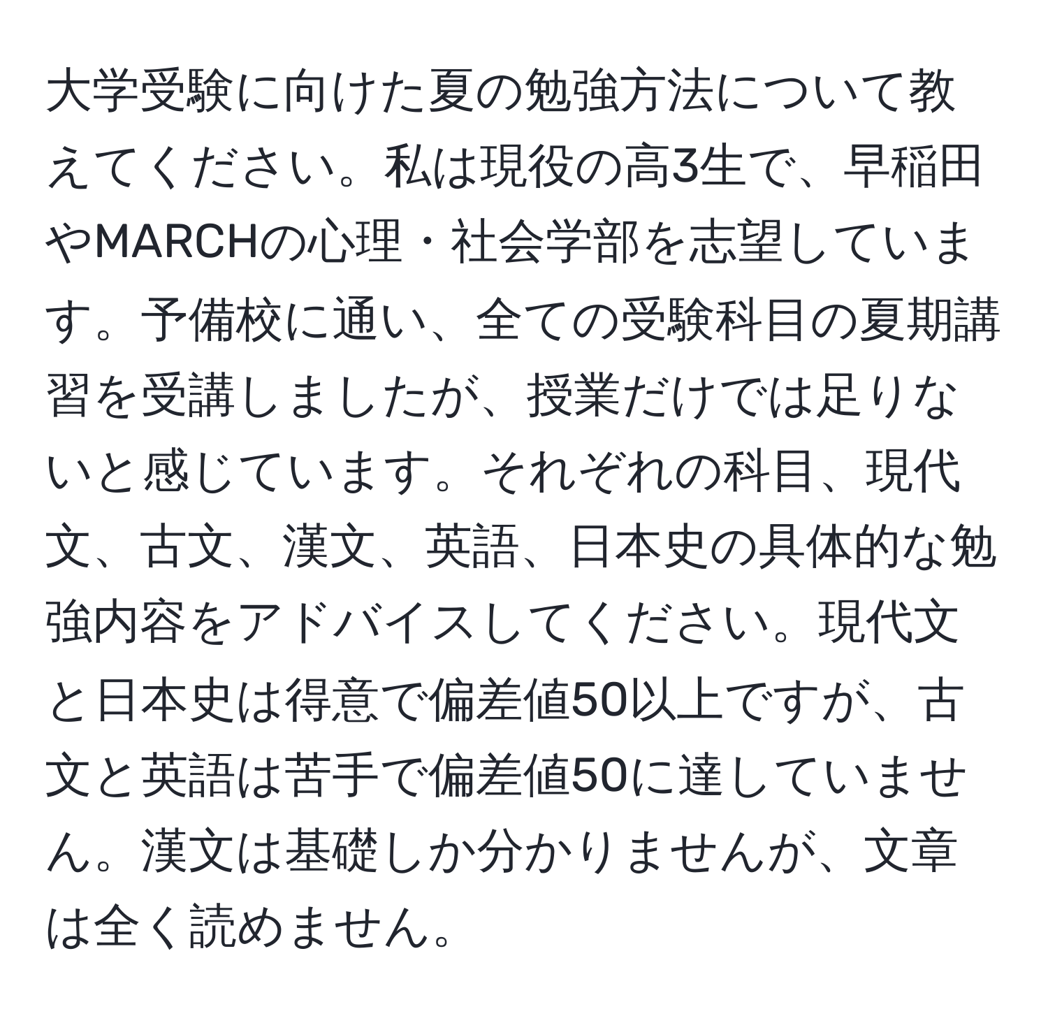 大学受験に向けた夏の勉強方法について教えてください。私は現役の高3生で、早稲田やMARCHの心理・社会学部を志望しています。予備校に通い、全ての受験科目の夏期講習を受講しましたが、授業だけでは足りないと感じています。それぞれの科目、現代文、古文、漢文、英語、日本史の具体的な勉強内容をアドバイスしてください。現代文と日本史は得意で偏差値50以上ですが、古文と英語は苦手で偏差値50に達していません。漢文は基礎しか分かりませんが、文章は全く読めません。