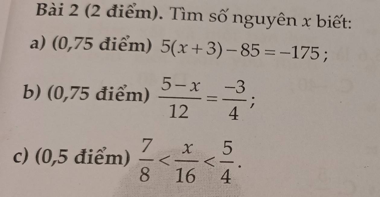 Tìm số nguyên x biết: 
a) (0,75 điểm) 5(x+3)-85=-175; 
b) (0,75 điểm)  (5-x)/12 = (-3)/4 ; 
c) (0,5 điểm)  7/8  .