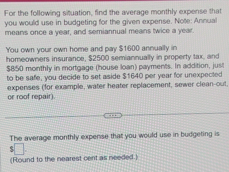 For the following situation, find the average monthly expense that 
you would use in budgeting for the given expense. Note: Annual 
means once a year, and semiannual means twice a year. 
You own your own home and pay $1600 annually in 
homeowners insurance, $2500 semiannually in property tax, and
$850 monthly in mortgage (house loan) payments. In addition, just 
to be safe, you decide to set aside $1640 per year for unexpected 
expenses (for example, water heater replacement, sewer clean-out, 
or roof repair). 
The average monthly expense that you would use in budgeting is 
S 
(Round to the nearest cent as needed.)